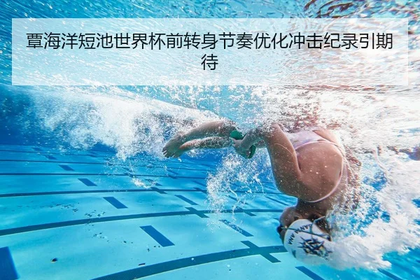 覃海洋短池世界杯前转身节奏优化冲击纪录引期待