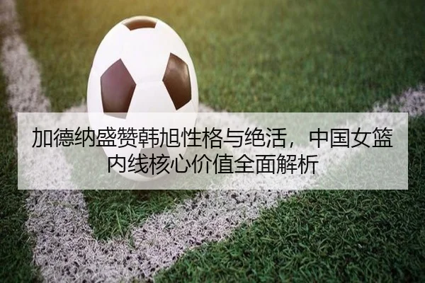 加德纳盛赞韩旭性格与绝活，中国女篮内线核心价值全面解析